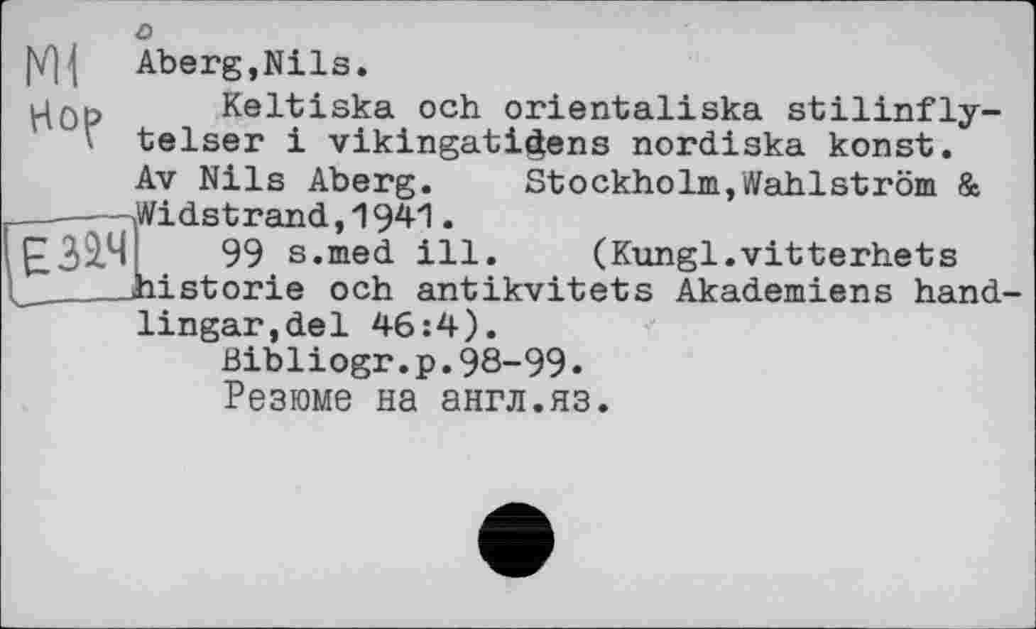 ﻿о
|V]| Aberg,Nils.
Keltiska och orientaliska stilinfly-‘ telser і vikingati^ens nordiska konst. Av Nils Aberg.	Stockholm,Wahlström &
-----Midstrand,1941. £32.^!	99 s.med ill. (Kungl.vitterhets
_____historié och antikvitets Akademiens hand-lingar.del 46:4). Bibliogr.p.98-99• Резюме на англ.яз.